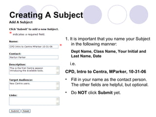 Creating A Subject 1. It is important that you name your Subject in the following manner: Dept Name, Class Name, Your Initial and Last Name, Date i.e. CPD, Intro to Centra, MParker, 10-31-06 Fill in your name as the contact person. The other fields are helpful, but optional. Do  NOT  click  Submit  yet. 