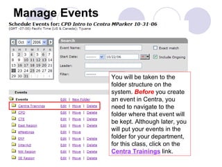 Manage Events You will be taken to the folder structure on the system.  Before  you create an event in Centra, you need to navigate to the folder where that event will be kept. Although later, you will put your events in the folder for your department, for this class, click on the  Centra Trainings  link. 