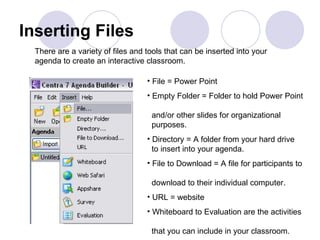 Inserting Files File = Power Point Empty Folder = Folder to hold Power Point    and/or other slides for organizational    purposes. Directory = A folder from your hard drive    to insert into your agenda. File to Download = A file for participants to    download to their individual computer.  URL = website Whiteboard to Evaluation are the activities    that you can include in your classroom.  There are a variety of files and tools that can be inserted into your  agenda to create an interactive classroom.  