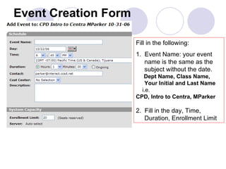Event Creation Form Fill in the following: 1.  Event Name: your event name is the same as the subject without the date.  Dept Name, Class Name, Your Initial and Last Name i.e. CPD, Intro to Centra, MParker 2.  Fill in the day, Time, Duration, Enrollment Limit  