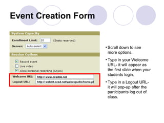 Event Creation Form Scroll down to see more options. Type in your Welcome URL- it will appear as the first slide when your students login. Type in a Logout URL- it will pop-up after the participants log out of class. http:// www.ccsdde.net http:// webtct.ccsd.net/webct/pullic/home.pl 