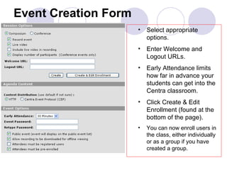 Event Creation Form Select appropriate options. Enter Welcome and Logout URLs. Early Attendance limits how far in advance your students can get into the Centra classroom. Click Create & Edit Enrollment (found at the bottom of the page). You can now enroll users in the class, either individually or as a group if you have created a group. 