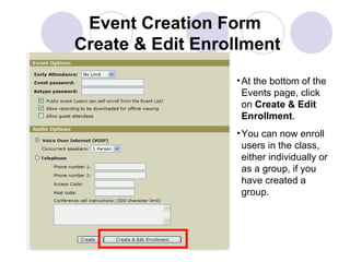 Event Creation Form  Create & Edit Enrollment At the bottom of the Events page, click on  Create & Edit Enrollment . You can now enroll users in the class, either individually or as a group, if you have created a group. 