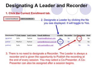 Designating A Leader and Recorder 2. Designate a Leader by clicking the No    you see displayed. It will toggle to Yes. 3. There is no need to designate a Recorder. The Leader is always a    recorder and is given the opportunity to Publish the recording at    the end of every session. You may select a Co-Presenter. A Co-   Presenter can also be assigned after a session begins. 1. Click the Current Enrollment tab. 