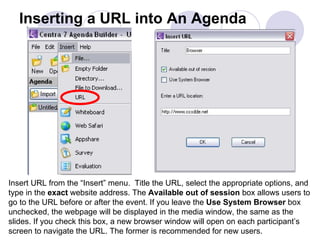 Inserting a URL into An Agenda Insert URL from the “Insert” menu.  Title the URL, select the appropriate options, and type in the  exact  website address. The  Available out of session  box allows users to go to the URL before or after the event. If you leave the  Use System Browser  box unchecked, the webpage will be displayed in the media window, the same as the slides. If you check this box, a new browser window will open on each participant’s screen to navigate the URL. The former is recommended for new users.  