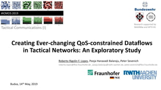Creating Ever-changing QoS-constrained Dataflows
in Tactical Networks: An Exploratory Study
Tactical Communications (I)
Roberto Rigolin F. Lopes, Pooja Hanavadi Balaraju, Peter Sevenich
roberto.lopes@fkie.fraunhofer.de , pooja.balaraju@rwth-aachen.de, peter.sevenich@fkie.fraunhofer.de
Budva, 14th May, 2019
#ICMCIS 2019
Research supported by
BAAINBw and WTD-81
 