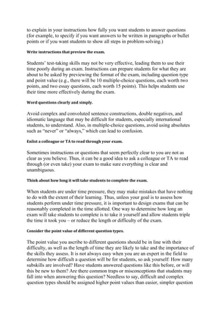 to explain in your instructions how fully you want students to answer questions
(for example, to specify if you want answers to be written in paragraphs or bullet
points or if you want students to show all steps in problem-solving.)
Write instructions that preview the exam.

Students’ test-taking skills may not be very effective, leading them to use their
time poorly during an exam. Instructions can prepare students for what they are
about to be asked by previewing the format of the exam, including question type
and point value (e.g., there will be 10 multiple-choice questions, each worth two
points, and two essay questions, each worth 15 points). This helps students use
their time more effectively during the exam.
Word questions clearly and simply.

Avoid complex and convoluted sentence constructions, double negatives, and
idiomatic language that may be difficult for students, especially international
students, to understand. Also, in multiple-choice questions, avoid using absolutes
such as “never” or “always,” which can lead to confusion.
Enlist a colleague or TA to read through your exam.

Sometimes instructions or questions that seem perfectly clear to you are not as
clear as you believe. Thus, it can be a good idea to ask a colleague or TA to read
through (or even take) your exam to make sure everything is clear and
unambiguous.
Think about how long it will take students to complete the exam.

When students are under time pressure, they may make mistakes that have nothing
to do with the extent of their learning. Thus, unless your goal is to assess how
students perform under time pressure, it is important to design exams that can be
reasonably completed in the time allotted. One way to determine how long an
exam will take students to complete is to take it yourself and allow students triple
the time it took you – or reduce the length or difficulty of the exam.
Consider the point value of different question types.

The point value you ascribe to different questions should be in line with their
difficulty, as well as the length of time they are likely to take and the importance of
the skills they assess. It is not always easy when you are an expert in the field to
determine how difficult a question will be for students, so ask yourself: How many
subskills are involved? Have students answered questions like this before, or will
this be new to them? Are there common traps or misconceptions that students may
fall into when answering this question? Needless to say, difficult and complex
question types should be assigned higher point values than easier, simpler question

 