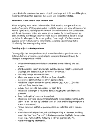 types. Similarly, questions that assess pivotal knowledge and skills should be given
higher point values than questions that assess less critical knowledge.
Think ahead to how you will score students’ work.

When assigning point values, it is useful to think ahead to how you will score
students’ answers. Will you give partial credit if a student gets some elements of an
answer right? If so, you might want to break the desired answer into components
and decide how many points you would give a student for correctly answering
each. Thinking this through in advance can make it considerably easier to assign
partial credit when you do the actual grading. For example, if a short answer
question involves four discrete components, assigning a point value that is
divisible by four makes grading easier.
Creating objective test questions

Creating objective test questions – such as multiple-choice questions – can be
difficult, but here are some general rules to remember that complement the
strategies in the previous section.
Write objective test questions so that there is one and only one best
answer.
Word questions clearly and simply, avoiding double negatives, idiomatic
language, and absolutes such as “never” or “always.”
Test only a single idea in each item.
Make sure wrong answers (distractors) are plausible.
Incorporate common student errors as distractors.
Make sure the position of the correct answer (e.g., A, B, C, D) varies
randomly from item to item.
Include from three to five options for each item.
Make sure the length of response items is roughly the same for each
question.
Keep the length of response items short.
Make sure there are no grammatical clues to the correct answer (e.g., the
use of “a” or “an” can tip the test-taker off to an answer beginning with a
vowel or consonant).
Format the exam so that response options are indented and in column
form.
In multiple choice questions, use positive phrasing in the stem, avoiding
words like “not” and “except.” If this is unavoidable, highlight the negative
words (e.g., “Which of the following is NOT an example of…?”).
Avoid overlapping alternatives.

 