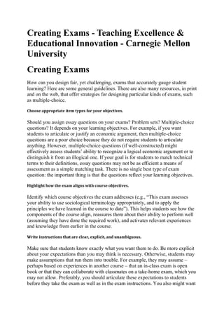 Creating Exams - Teaching Excellence &
Educational Innovation - Carnegie Mellon
University
Creating Exams
How can you design fair, yet challenging, exams that accurately gauge student
learning? Here are some general guidelines. There are also many resources, in print
and on the web, that offer strategies for designing particular kinds of exams, such
as multiple-choice.
Choose appropriate item types for your objectives.

Should you assign essay questions on your exams? Problem sets? Multiple-choice
questions? It depends on your learning objectives. For example, if you want
students to articulate or justify an economic argument, then multiple-choice
questions are a poor choice because they do not require students to articulate
anything. However, multiple-choice questions (if well-constructed) might
effectively assess students’ ability to recognize a logical economic argument or to
distinguish it from an illogical one. If your goal is for students to match technical
terms to their definitions, essay questions may not be as efficient a means of
assessment as a simple matching task. There is no single best type of exam
question: the important thing is that the questions reflect your learning objectives.
Highlight how the exam aligns with course objectives.

Identify which course objectives the exam addresses (e.g., “This exam assesses
your ability to use sociological terminology appropriately, and to apply the
principles we have learned in the course to date”). This helps students see how the
components of the course align, reassures them about their ability to perform well
(assuming they have done the required work), and activates relevant experiences
and knowledge from earlier in the course.
Write instructions that are clear, explicit, and unambiguous.

Make sure that students know exactly what you want them to do. Be more explicit
about your expectations than you may think is necessary. Otherwise, students may
make assumptions that run them into trouble. For example, they may assume –
perhaps based on experiences in another course – that an in-class exam is open
book or that they can collaborate with classmates on a take-home exam, which you
may not allow. Preferably, you should articulate these expectations to students
before they take the exam as well as in the exam instructions. You also might want

 