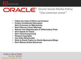 Oracle Social Media Policy
                              "Use common sense"

•   Follow the Code of Ethics and Conduct
•   Protect Confidential Information
    Don't Comment on M&A Activity
•   Don't Discuss Future Offerings
•   Refrain from Objectionable or Inflammatory Posts
•   Don't Speak for Oracle
•   Don't Post Anonymously
•   Respect Copyrights
•   Use Video Responsibly
•   Stick to Oracle Topics on Oracle-Sponsored Blogs
•   Don't Misuse Oracle Resources
 