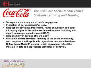 The Five Core Social Media Values
                            Continue Learning and Training
• Transparency in every social media engagement.
• Protection of our consumers' privacy.
• Respect of copyrights, trademarks, rights of publicity, and other
  third-party rights in the online social media space, including with
  regard to user-generated content (UGC).
• Responsibility in our use of technology.
• Utilization of best practices, listening to the online community,
  and compliance with applicable regulations to ensure that these
  Online Social Media Principles remain current and reflect the
  most up-to-date and appropriate standards of behavior.
 