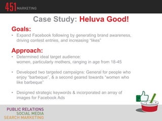 Case Study: Heluva Good!
Goals:
• Expand Facebook following by generating brand awareness,
  driving contest entries, and increasing “likes”

Approach:
• Determined ideal target audience:
  women, particularly mothers, ranging in age from 18-45

• Developed two targeted campaigns: General for people who
  enjoy “barbeque”, & a second geared towards “women who
  like barbeque”

• Designed strategic keywords & incorporated an array of
  images for Facebook Ads
 