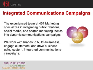 Integrated Communications Campaigns

The experienced team at 451 Marketing
specializes in integrating public relations,
social media, and search marketing tactics
into dynamic communications campaigns.

We work with brands to build awareness,
engage customers, and drive business
using custom, integrated communications
campaigns.
 