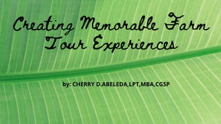 Creating Memorable Farm
Tour Experiences
by: CHERRY D.ABELEDA,LPT,MBA,CGSP
 