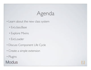 Agenda
• Learn   about the new class system
  • Ext.class.Base

  • Explore   Mixins
  • Ext.Loader

• Discuss   Component Life Cycle
• Create    a simple extension
• Plugins
 