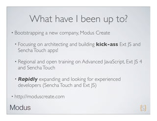 What have I been up to?
• Bootstrapping   a new company, Modus Create

 • Focusing on architecting and building kick-ass Ext JS and
   Sencha Touch apps!

 • Regionaland open training on Advanced JavaScript, Ext JS 4
   and Sencha Touch

 • Rapidly  expanding and looking for experienced
   developers (Sencha Touch and Ext JS)

• http://moduscreate.com
 