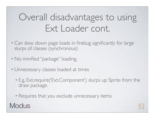 Overall disadvantages to using
         Ext Loader cont.
• Can slow down page loads in ﬁrebug signiﬁcantly for large
 slurps of classes (synchronous)
• No   miniﬁed “package” loading.
• Unnecessary   classes loaded at times
 • E.g. Ext.require(‘Ext.Component’)   slurps up Sprite from the
   draw package.
 • Requires   that you exclude unnecessary items
 