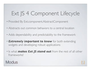 Ext JS 4 Component Lifecycle
• Provided    By Ext.component.AbstractComponent

• Abstracts   out common behaviors to a central location

• Adds   dependability and predictability to the framework

• Extremely   important to know for both extending
  widgets and developing robust applications

• Is what makes Ext JS stand out from the rest of all other
  frameworks!
 