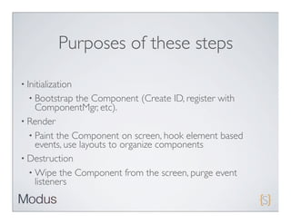 Purposes of these steps

• Initialization
  • Bootstrap  the Component (Create ID, register with
    ComponentMgr, etc).
• Render
  • Paint the Component on screen, hook element based
    events, use layouts to organize components
• Destruction
  • Wipe the Component from the screen, purge event
    listeners
 
