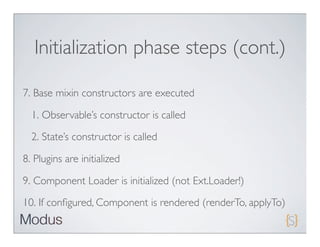 Initialization phase steps (cont.)

7. Base mixin constructors are executed

  1. Observable’s constructor is called
  2. State’s constructor is called

8. Plugins are initialized

9. Component Loader is initialized (not Ext.Loader!)

10. If conﬁgured, Component is rendered (renderTo, applyTo)
 
