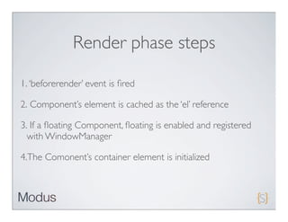 Render phase steps

1. ‘beforerender’ event is ﬁred

2. Component’s element is cached as the ‘el’ reference

3. If a ﬂoating Component, ﬂoating is enabled and registered
  with WindowManager

4.The Comonent’s container element is initialized
 