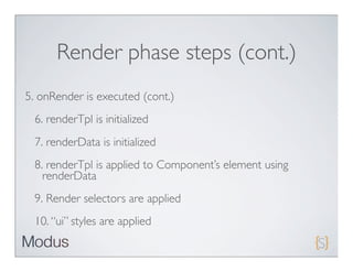 Render phase steps (cont.)
5. onRender is executed (cont.)
 6. renderTpl is initialized
 7. renderData is initialized
 8. renderTpl is applied to Component’s element using
   renderData
 9. Render selectors are applied
 10. “ui” styles are applied
 