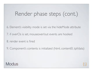 Render phase steps (cont.)

6. Element’s visibility mode is set via the hideMode attribute

7. if overCls is set, mouseover/out events are hooked

8. render event is ﬁred

9. Component’s contents is initialized (html, contentEl, tpl/data)
 