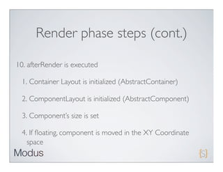 Render phase steps (cont.)

10. afterRender is executed

 1. Container Layout is initialized (AbstractContainer)

 2. ComponentLayout is initialized (AbstractComponent)

 3. Component’s size is set

 4. If ﬂoating, component is moved in the XY Coordinate
   space
 