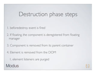 Destruction phase steps

1. beforedestroy event is ﬁred

2. If ﬂoating, the component is deregistered from ﬂoating
  manager

3. Component is removed from its parent container

4. Element is removed from the DOM

  1. element listeners are purged
 
