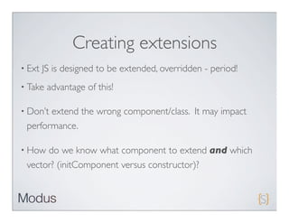Creating extensions
• Ext   JS is designed to be extended, overridden - period!
• Take   advantage of this!

• Don’textend the wrong component/class. It may impact
 performance.

• How do we know what component to extend and which
 vector? (initComponent versus constructor)?
 