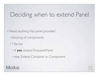 Deciding when to extend Panel

• Need    anything that panel provides?
 • Docking       of components
 • Title   bar
   • If   yes, extend Ext.panel.Panel
   • else, Extend    Container or Component
 