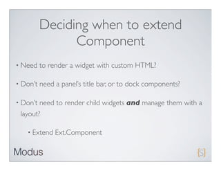 Deciding when to extend
                Component
• Need    to render a widget with custom HTML?

• Don’t   need a panel’s title bar, or to dock components?

• Don’t need to render child widgets and manage them with a
 layout?

   • Extend    Ext.Component
 