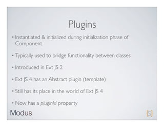 Plugins
• Instantiated
           & initialized during initialization phase of
  Component

• Typically    used to bridge functionality between classes

• Introduced     in Ext JS 2

• Ext     JS 4 has an Abstract plugin (template)

• Still   has its place in the world of Ext JS 4

• Now      has a pluginId property
 