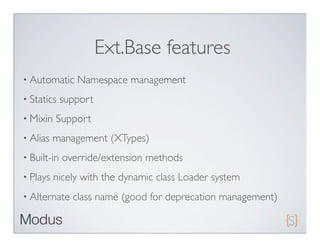 Ext.Base features
• Automatic     Namespace management
• Statics    support
• Mixin   Support
• Alias   management (XTypes)
• Built-in   override/extension methods
• Plays   nicely with the dynamic class Loader system
• Alternate    class name (good for deprecation management)
 