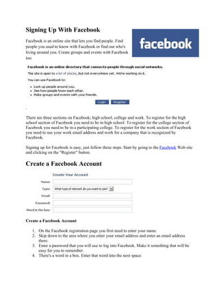 Signing Up With Facebook
Facebook is an online site that lets you find people. Find
people you used to know with Facebook or find out who's
living around you. Create groups and events with Facebook
too.




.

There are three sections on Facebook; high school, college and work. To register for the high
school section of Facebook you need to be in high school. To register for the college section of
Facebook you need to be in a participating college. To register for the work section of Facebook
you need to use your work email address and work for a company that is recognized by
Facebook.

Signing up for Facebook is easy, just follow these steps. Start by going to the Facebook Web site
and clicking on the "Register" button.

Create a Facebook Account




Create a Facebook Account

    1. On the Facebook registration page you first need to enter your name.
    2. Skip down to the area where you enter your email address and enter an email address
       there.
    3. Enter a password that you will use to log into Facebook. Make it something that will be
       easy for you to remember.
    4. There's a word in a box. Enter that word into the next space.
 