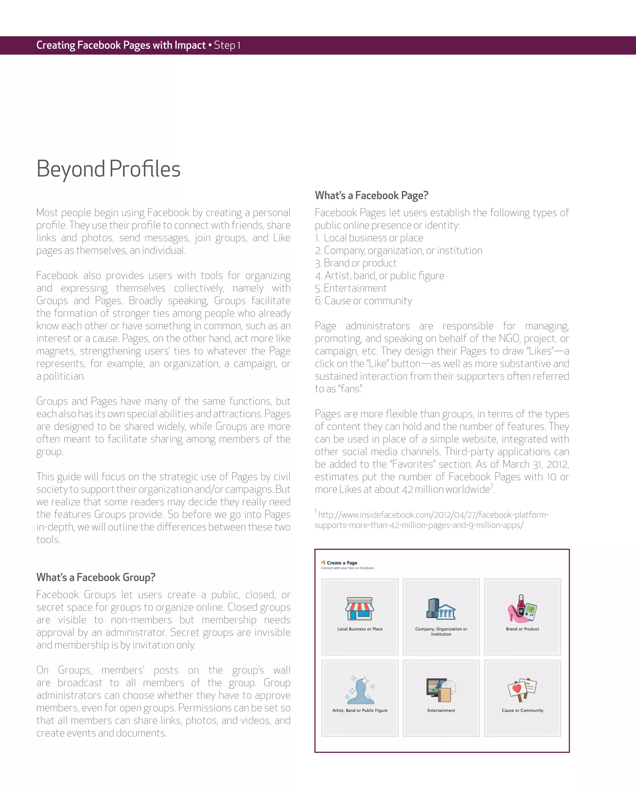 Creating Facebook Pages with Impact • Step 1




Beyond Profiles
                                                                 What’s a Facebook Page?
Most people begin using Facebook by creating a personal          Facebook Pages let users establish the following types of
profile. They use their profile to connect with friends, share   public online presence or identity:
links and photos, send messages, join groups, and Like           1. Local business or place
pages as themselves, an individual.                              2. Company, organization, or institution
                                                                 3. Brand or product
Facebook also provides users with tools for organizing           4. Artist, band, or public figure
and expressing themselves collectively, namely with              5. Entertainment
Groups and Pages. Broadly speaking, Groups facilitate            6. Cause or community
the formation of stronger ties among people who already
know each other or have something in common, such as an          Page administrators are responsible for managing,
interest or a cause. Pages, on the other hand, act more like     promoting, and speaking on behalf of the NGO, project, or
magnets, strengthening users’ ties to whatever the Page          campaign, etc. They design their Pages to draw “Likes”—a
represents, for example, an organization, a campaign, or         click on the “Like” button—as well as more substantive and
a politician.                                                    sustained interaction from their supporters often referred
                                                                 to as “fans.”
Groups and Pages have many of the same functions, but
each also has its own special abilities and attractions. Pages   Pages are more flexible than groups, in terms of the types
are designed to be shared widely, while Groups are more          of content they can hold and the number of features. They
often meant to facilitate sharing among members of the           can be used in place of a simple website, integrated with
group.                                                           other social media channels. Third-party applications can
                                                                 be added to the “Favorites” section. As of March 31, 2012,
This guide will focus on the strategic use of Pages by civil     estimates put the number of Facebook Pages with 10 or
society to support their organization and/or campaigns. But      more Likes at about 42 million worldwide1.
we realize that some readers may decide they really need
                                                                 1
the features Groups provide. So before we go into Pages           http://www.insidefacebook.com/2012/04/27/facebook-platform-
in-depth, we will outline the differences between these two      supports-more-than-42-million-pages-and-9-million-apps/
tools.


What’s a Facebook Group?
Facebook Groups let users create a public, closed, or
secret space for groups to organize online. Closed groups
are visible to non-members but membership needs
approval by an administrator. Secret groups are invisible
and membership is by invitation only.

On Groups, members’ posts on the group’s wall
are broadcast to all members of the group. Group
administrators can choose whether they have to approve
members, even for open groups. Permissions can be set so
that all members can share links, photos, and videos, and
create events and documents.
 