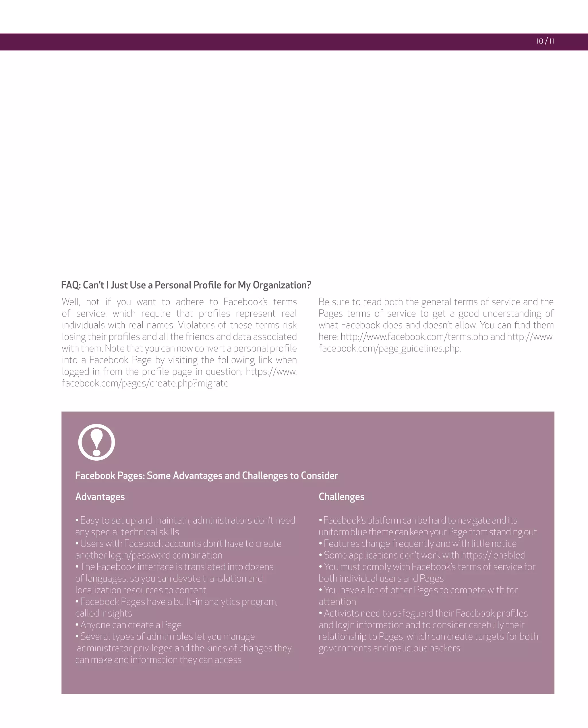 10 / 11




FAQ: Can’t I Just Use a Personal Profile for My Organization?
Well, not if you want to adhere to Facebook’s terms             Be sure to read both the general terms of service and the
of service, which require that profiles represent real          Pages terms of service to get a good understanding of
individuals with real names. Violators of these terms risk      what Facebook does and doesn’t allow. You can find them
losing their profiles and all the friends and data associated   here: http://www.facebook.com/terms.php and http://www.
with them. Note that you can now convert a personal profile     facebook.com/page_guidelines.php.
into a Facebook Page by visiting the following link when
logged in from the profile page in question: https://www.
facebook.com/pages/create.php?migrate




   Facebook Pages: Some Advantages and Challenges to Consider

   Advantages                                                   Challenges

   • Easy to set up and maintain; administrators don’t need     • Facebook’s platform can be hard to navigate and its
   any special technical skills                                 uniform blue theme can keep your Page from standing out
   • Users with Facebook accounts don’t have to create          • Features change frequently and with little notice
   another login/password combination                           • Some applications don’t work with https:// enabled
   • The Facebook interface is translated into dozens           • You must comply with Facebook’s terms of service for
   of languages, so you can devote translation and              both individual users and Pages
   localization resources to content                            • You have a lot of other Pages to compete with for
   • Facebook Pages have a built-in analytics program,          attention
   called Insights                                              • Activists need to safeguard their Facebook profiles
   • Anyone can create a Page                                   and login information and to consider carefully their
   • Several types of admin roles let you manage                relationship to Pages, which can create targets for both
    administrator privileges and the kinds of changes they      governments and malicious hackers
   can make and information they can access
 