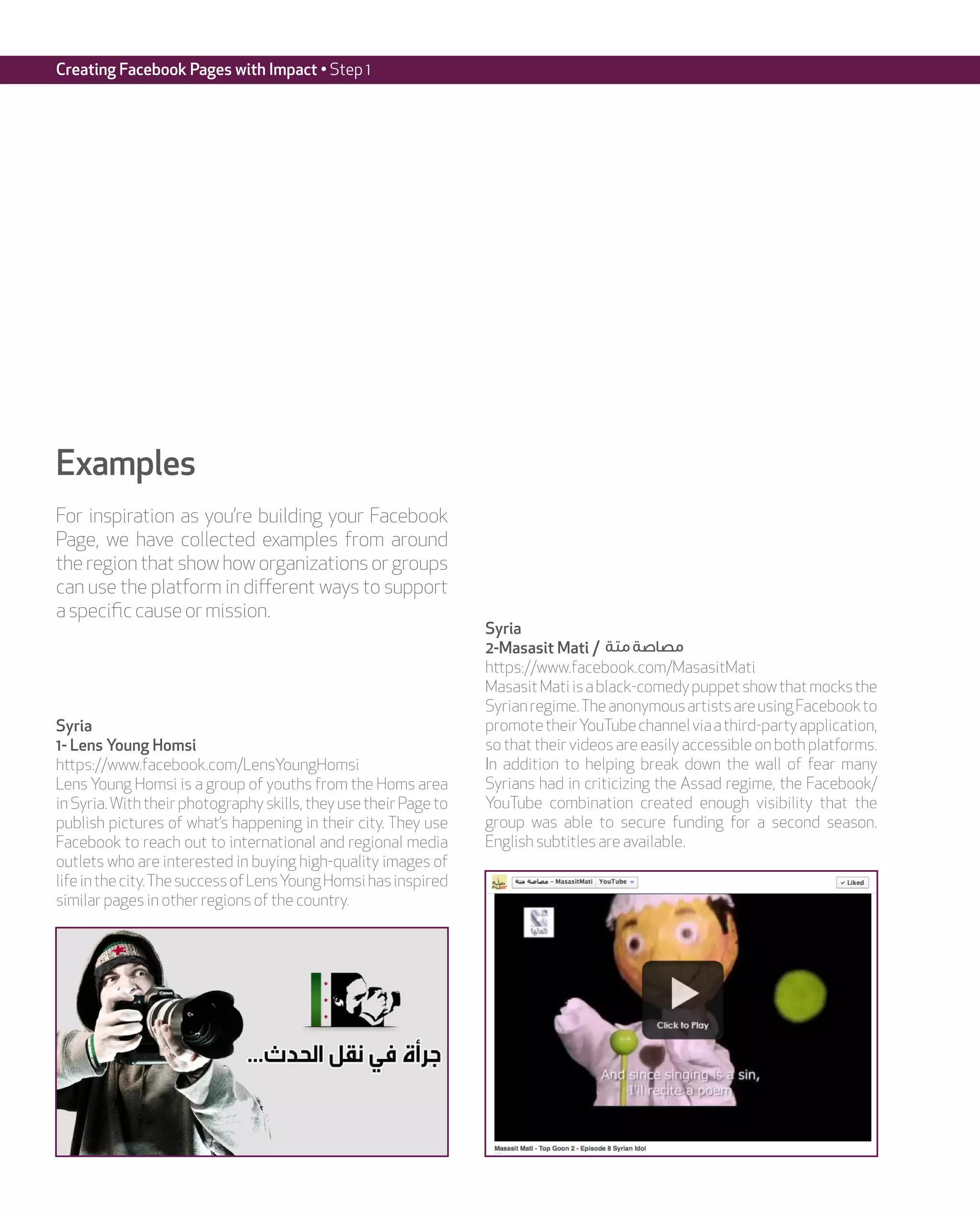 Creating Facebook Pages with Impact • Step 1




Examples
For inspiration as you’re building your Facebook
Page, we have collected examples from around
the region that show how organizations or groups
can use the platform in different ways to support
a specific cause or mission.
                                                                  Syria
                                                                  2-Masasit Mati / ‫مصاصة متة‬
                                                                  https://www.facebook.com/MasasitMati
                                                                  Masasit Mati is a black-comedy puppet show that mocks the
                                                                  Syrian regime. The anonymous artists are using Facebook to
Syria                                                             promote their YouTube channel via a third-party application,
1- Lens Young Homsi                                               so that their videos are easily accessible on both platforms.
https://www.facebook.com/LensYoungHomsi                           In addition to helping break down the wall of fear many
Lens Young Homsi is a group of youths from the Homs area          Syrians had in criticizing the Assad regime, the Facebook/
in Syria. With their photography skills, they use their Page to   YouTube combination created enough visibility that the
publish pictures of what’s happening in their city. They use      group was able to secure funding for a second season.
Facebook to reach out to international and regional media         English subtitles are available.
outlets who are interested in buying high-quality images of
life in the city. The success of Lens Young Homsi has inspired
similar pages in other regions of the country.
 