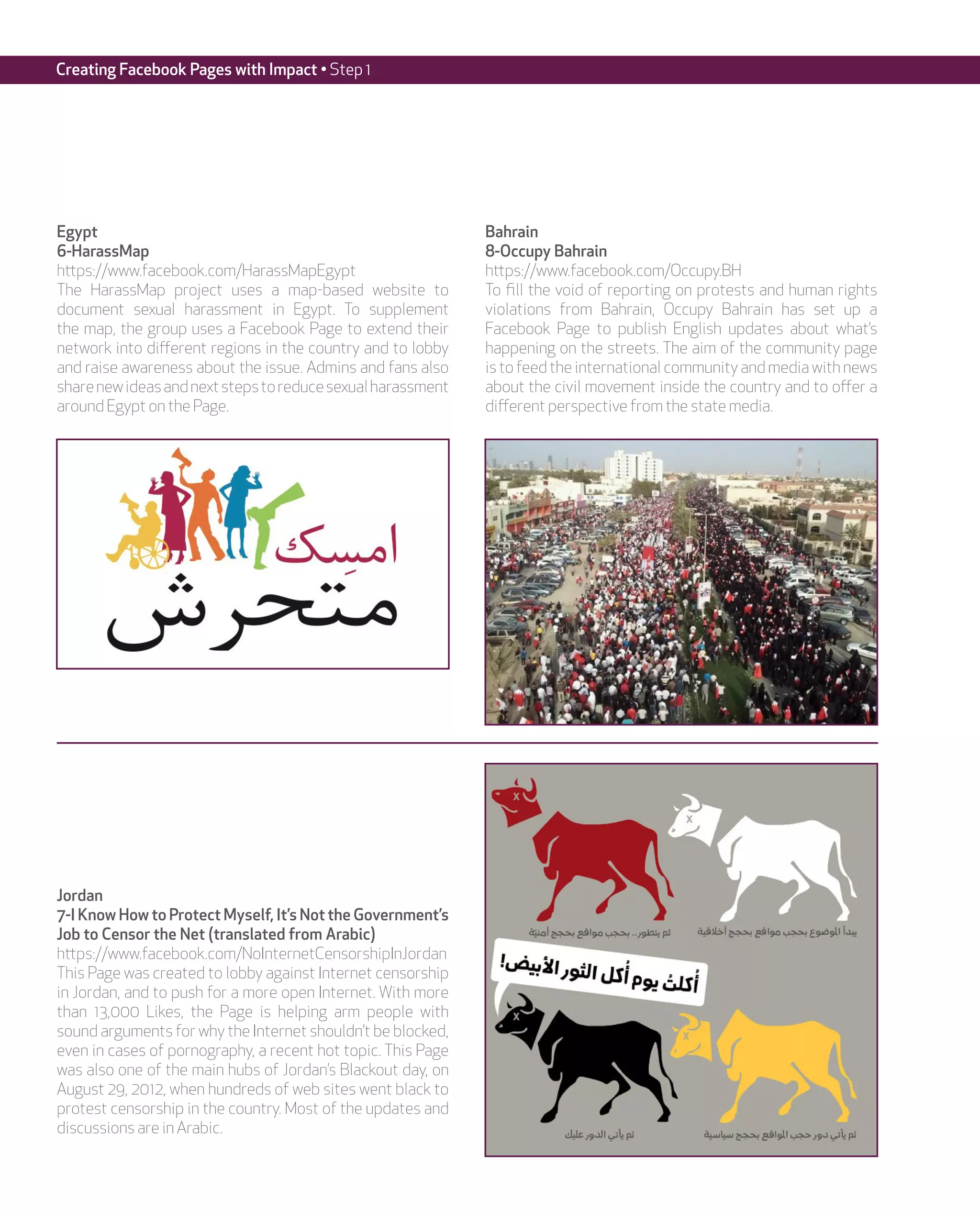 Creating Facebook Pages with Impact • Step 1




Egypt                                                         Bahrain
6-HarassMap                                                   8-Occupy Bahrain
https://www.facebook.com/HarassMapEgypt                       https://www.facebook.com/Occupy.BH
The HarassMap project uses a map-based website to             To fill the void of reporting on protests and human rights
document sexual harassment in Egypt. To supplement            violations from Bahrain, Occupy Bahrain has set up a
the map, the group uses a Facebook Page to extend their       Facebook Page to publish English updates about what’s
network into different regions in the country and to lobby    happening on the streets. The aim of the community page
and raise awareness about the issue. Admins and fans also     is to feed the international community and media with news
share new ideas and next steps to reduce sexual harassment    about the civil movement inside the country and to offer a
around Egypt on the Page.                                     different perspective from the state media.




Jordan
7-I Know How to Protect Myself, It’s Not the Government’s
Job to Censor the Net (translated from Arabic)
https://www.facebook.com/NoInternetCensorshipInJordan
This Page was created to lobby against Internet censorship
in Jordan, and to push for a more open Internet. With more
than 13,000 Likes, the Page is helping arm people with
sound arguments for why the Internet shouldn’t be blocked,
even in cases of pornography, a recent hot topic. This Page
was also one of the main hubs of Jordan’s Blackout day, on
August 29, 2012, when hundreds of web sites went black to
protest censorship in the country. Most of the updates and
discussions are in Arabic.
 