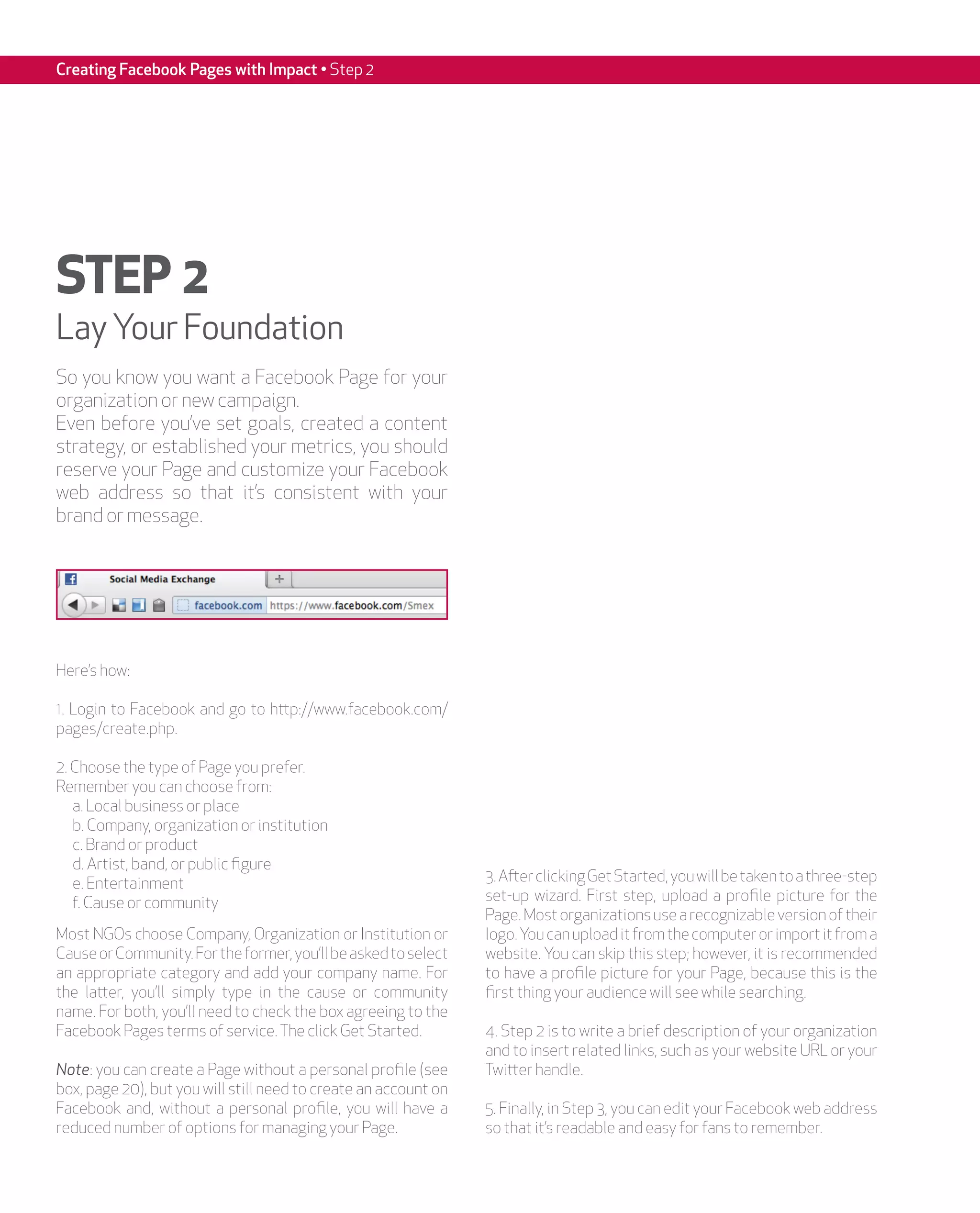 Creating Facebook Pages with Impact • Step 2




STEP 2
Lay Your Foundation
So you know you want a Facebook Page for your
organization or new campaign.
Even before you’ve set goals, created a content
strategy, or established your metrics, you should
reserve your Page and customize your Facebook
web address so that it’s consistent with your
brand or message.




Here’s how:

1. Login to Facebook and go to http://www.facebook.com/
pages/create.php.

2. Choose the type of Page you prefer.
Remember you can choose from:
   a. Local business or place
   b. Company, organization or institution
   c. Brand or product
   d. Artist, band, or public figure
   e. Entertainment                                              3. After clicking Get Started, you will be taken to a three-step
   f. Cause or community                                         set-up wizard. First step, upload a profile picture for the
                                                                 Page. Most organizations use a recognizable version of their
Most NGOs choose Company, Organization or Institution or         logo. You can upload it from the computer or import it from a
Cause or Community. For the former, you’ll be asked to select    website. You can skip this step; however, it is recommended
an appropriate category and add your company name. For           to have a profile picture for your Page, because this is the
the latter, you’ll simply type in the cause or community         first thing your audience will see while searching.
name. For both, you’ll need to check the box agreeing to the
Facebook Pages terms of service. The click Get Started.          4. Step 2 is to write a brief description of your organization
                                                                 and to insert related links, such as your website URL or your
Note: you can create a Page without a personal profile (see      Twitter handle.
box, page 20), but you will still need to create an account on
Facebook and, without a personal profile, you will have a        5. Finally, in Step 3, you can edit your Facebook web address
reduced number of options for managing your Page.                so that it’s readable and easy for fans to remember.
 