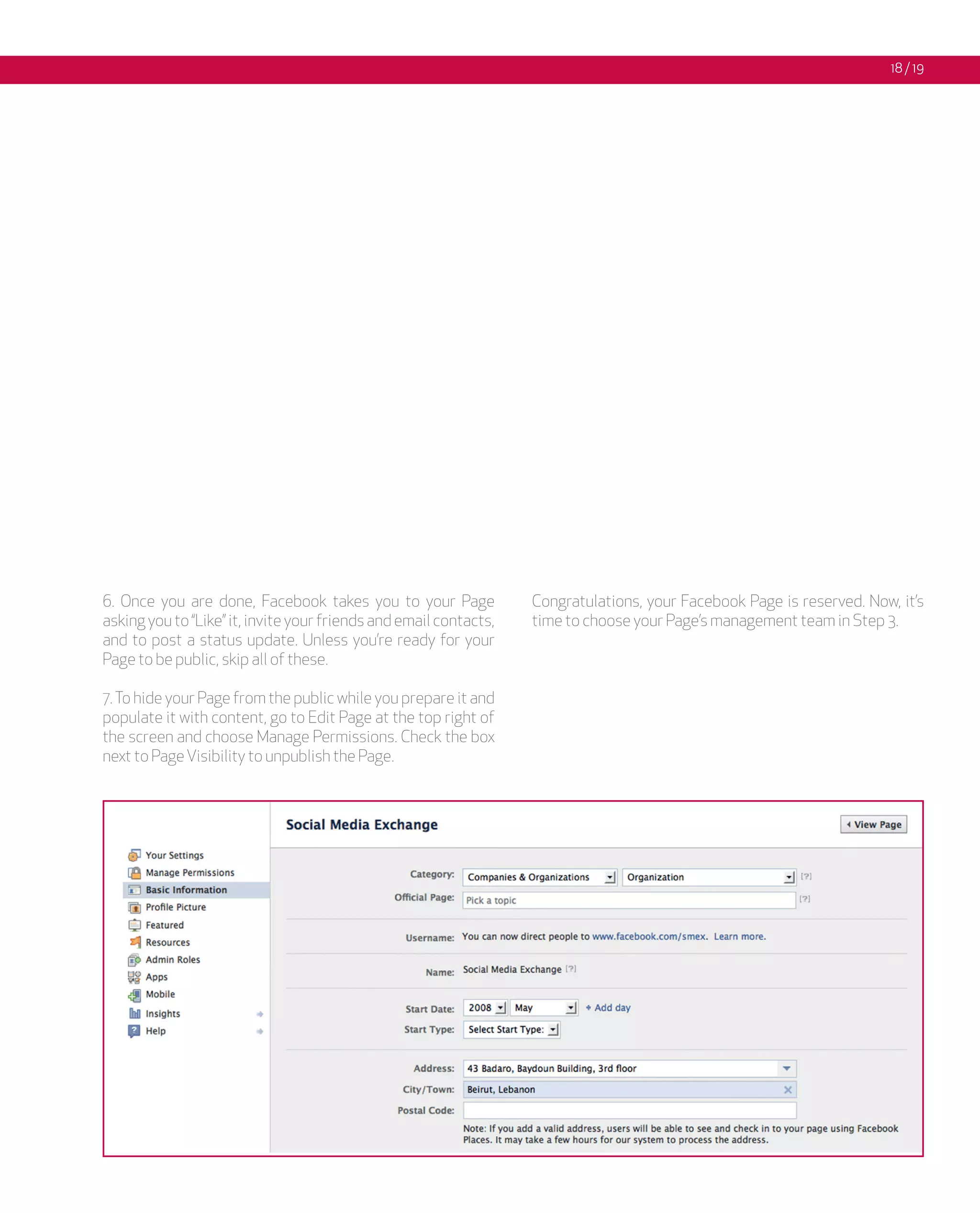 18 / 19




6. Once you are done, Facebook takes you to your Page              Congratulations, your Facebook Page is reserved. Now, it’s
asking you to “Like” it, invite your friends and email contacts,   time to choose your Page’s management team in Step 3.
and to post a status update. Unless you’re ready for your
Page to be public, skip all of these.

7. To hide your Page from the public while you prepare it and
populate it with content, go to Edit Page at the top right of
the screen and choose Manage Permissions. Check the box
next to Page Visibility to unpublish the Page.
 