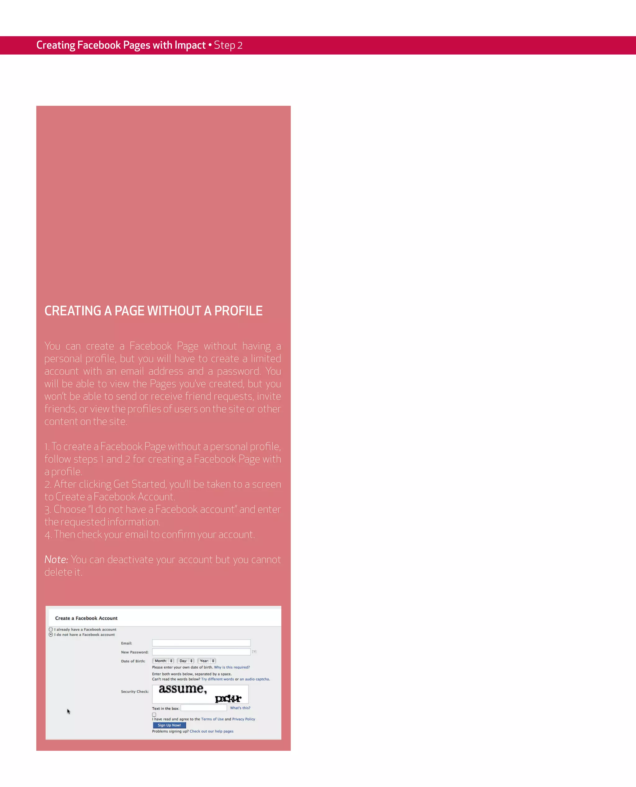 Creating Facebook Pages with Impact • Step 2




 CREATING A PAGE WITHOUT A PROFILE

 You can create a Facebook Page without having a
 personal profile, but you will have to create a limited
 account with an email address and a password. You
 will be able to view the Pages you’ve created, but you
 won’t be able to send or receive friend requests, invite
 friends, or view the profiles of users on the site or other
 content on the site.

 1. To create a Facebook Page without a personal profile,
 follow steps 1 and 2 for creating a Facebook Page with
 a profile.
 2. After clicking Get Started, you’ll be taken to a screen
 to Create a Facebook Account.
 3. Choose “I do not have a Facebook account” and enter
 the requested information.
 4. Then check your email to confirm your account.

 Note: You can deactivate your account but you cannot
 delete it.
 
