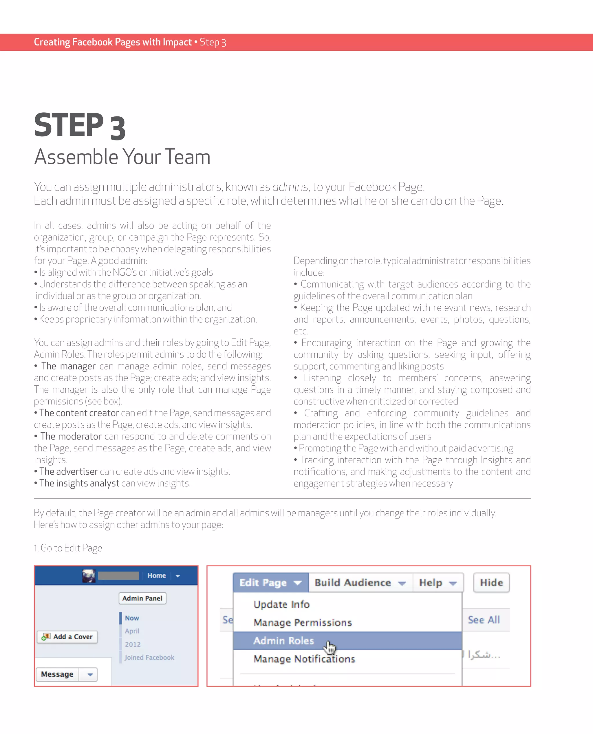 Creating Facebook Pages with Impact • Step 3




STEP 3
Assemble Your Team
You can assign multiple administrators, known as admins, to your Facebook Page.
Each admin must be assigned a specific role, which determines what he or she can do on the Page.

In all cases, admins will also be acting on behalf of the
organization, group, or campaign the Page represents. So,
it’s important to be choosy when delegating responsibilities
for your Page. A good admin:                                       Depending on the role, typical administrator responsibilities
• Is aligned with the NGO’s or initiative’s goals                  include:
• Understands the difference between speaking as an                • Communicating with target audiences according to the
 individual or as the group or organization.                       guidelines of the overall communication plan
• Is aware of the overall communications plan, and                 • Keeping the Page updated with relevant news, research
• Keeps proprietary information within the organization.           and reports, announcements, events, photos, questions,
                                                                   etc.
You can assign admins and their roles by going to Edit Page,       • Encouraging interaction on the Page and growing the
Admin Roles. The roles permit admins to do the following:          community by asking questions, seeking input, offering
• The manager can manage admin roles, send messages                support, commenting and liking posts
and create posts as the Page; create ads; and view insights.       • Listening closely to members’ concerns, answering
The manager is also the only role that can manage Page             questions in a timely manner, and staying composed and
permissions (see box).                                             constructive when criticized or corrected
• The content creator can edit the Page, send messages and         • Crafting and enforcing community guidelines and
create posts as the Page, create ads, and view insights.           moderation policies, in line with both the communications
• The moderator can respond to and delete comments on              plan and the expectations of users
the Page, send messages as the Page, create ads, and view          • Promoting the Page with and without paid advertising
insights.                                                          • Tracking interaction with the Page through Insights and
• The advertiser can create ads and view insights.                 notifications, and making adjustments to the content and
• The insights analyst can view insights.                          engagement strategies when necessary


By default, the Page creator will be an admin and all admins will be managers until you change their roles individually.
Here’s how to assign other admins to your page:

1. Go to Edit Page
 