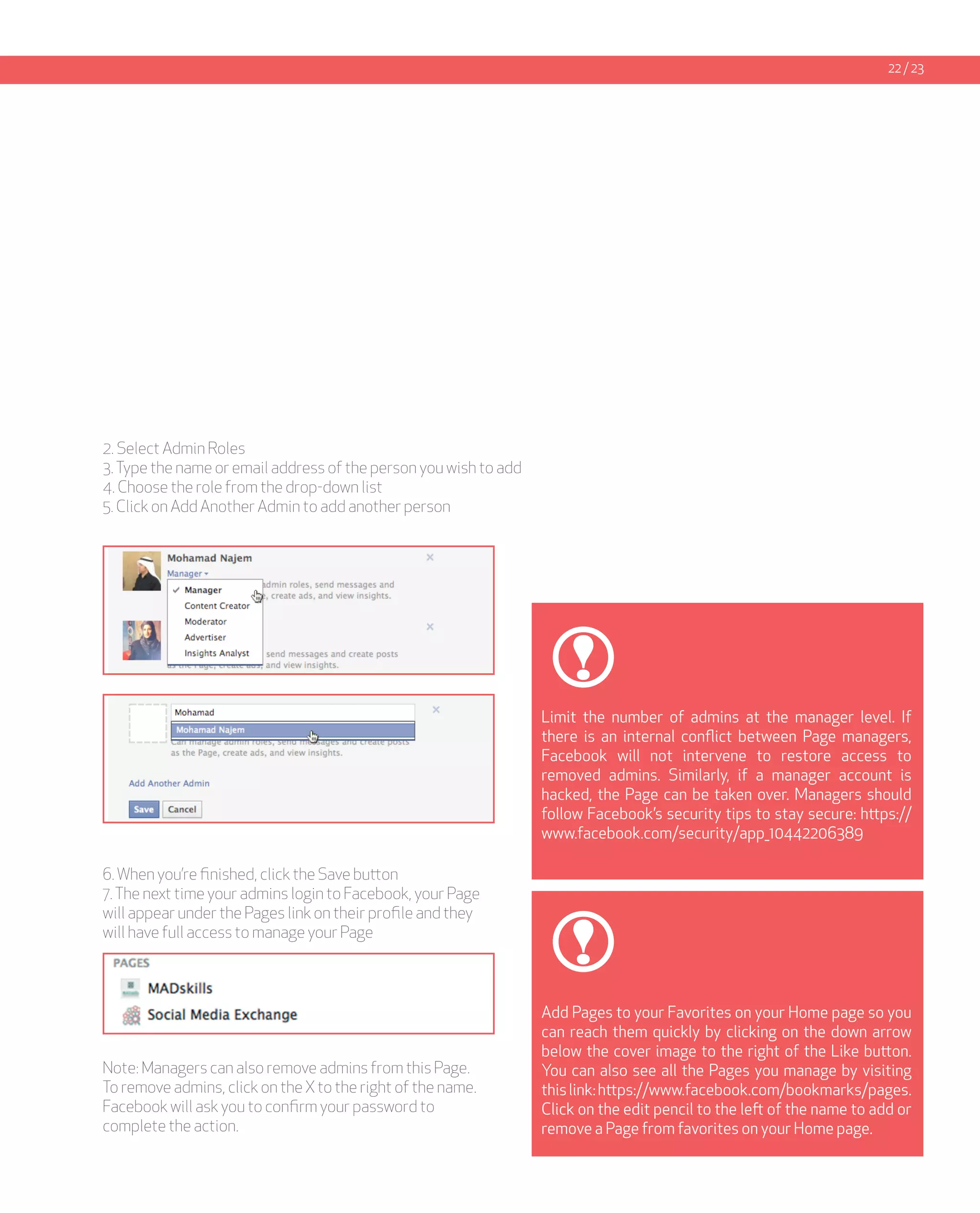 22 / 23




2. Select Admin Roles
3. Type the name or email address of the person you wish to add
4. Choose the role from the drop-down list
5. Click on Add Another Admin to add another person




                                                                  Limit the number of admins at the manager level. If
                                                                  there is an internal conflict between Page managers,
                                                                  Facebook will not intervene to restore access to
                                                                  removed admins. Similarly, if a manager account is
                                                                  hacked, the Page can be taken over. Managers should
                                                                  follow Facebook’s security tips to stay secure: https://
                                                                  www.facebook.com/security/app_10442206389

6. When you’re finished, click the Save button
7. The next time your admins login to Facebook, your Page
will appear under the Pages link on their profile and they
will have full access to manage your Page



                                                                  Add Pages to your Favorites on your Home page so you
                                                                  can reach them quickly by clicking on the down arrow
                                                                  below the cover image to the right of the Like button.
Note: Managers can also remove admins from this Page.             You can also see all the Pages you manage by visiting
To remove admins, click on the X to the right of the name.        this link: https://www.facebook.com/bookmarks/pages.
Facebook will ask you to confirm your password to                 Click on the edit pencil to the left of the name to add or
complete the action.                                              remove a Page from favorites on your Home page.
 