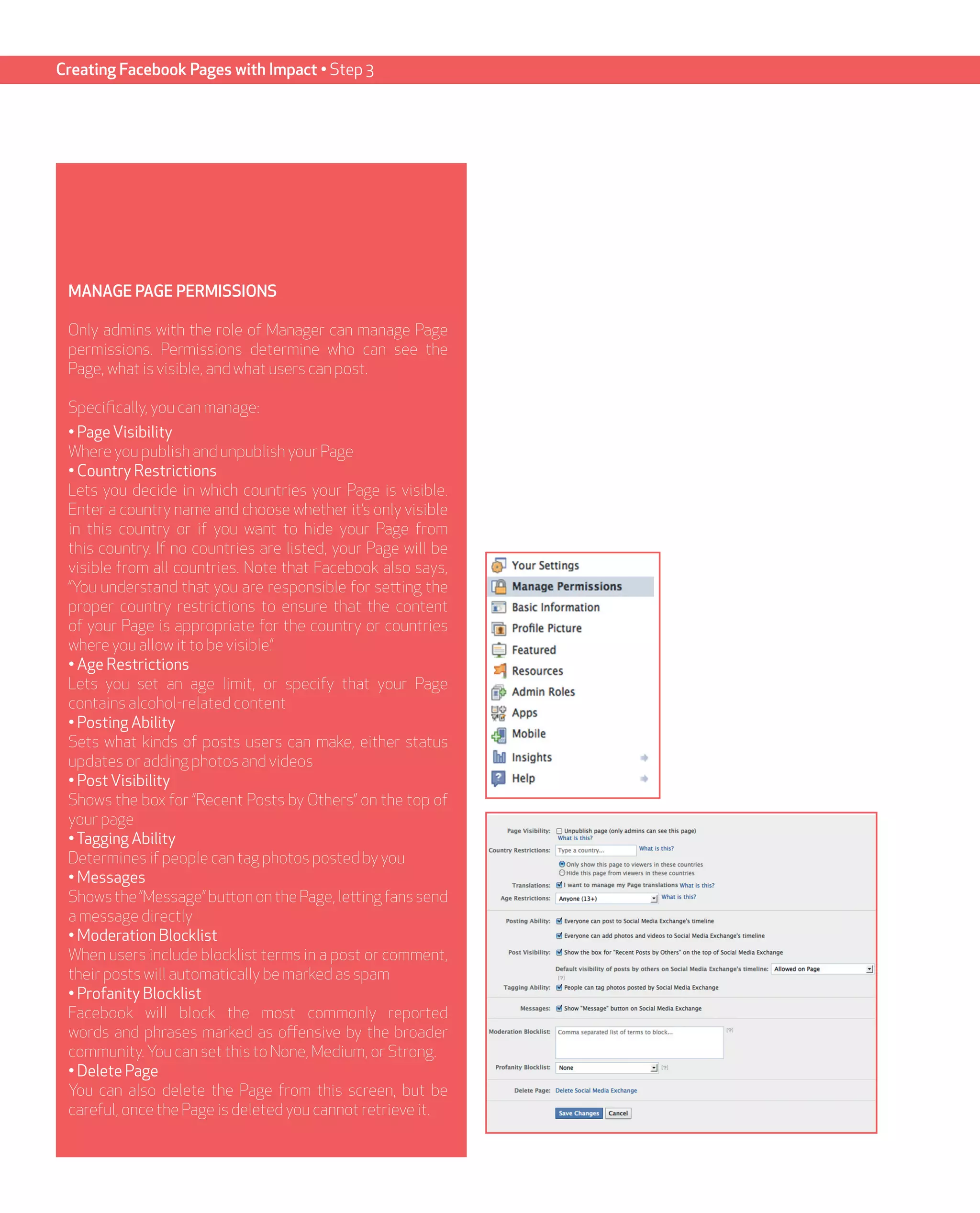 Creating Facebook Pages with Impact • Step 3




 MANAGE PAGE PERMISSIONS

 Only admins with the role of Manager can manage Page
 permissions. Permissions determine who can see the
 Page, what is visible, and what users can post.

 Specifically, you can manage:
 • Page Visibility
 Where you publish and unpublish your Page
 • Country Restrictions
 Lets you decide in which countries your Page is visible.
 Enter a country name and choose whether it’s only visible
 in this country or if you want to hide your Page from
 this country. If no countries are listed, your Page will be
 visible from all countries. Note that Facebook also says,
 “You understand that you are responsible for setting the
 proper country restrictions to ensure that the content
 of your Page is appropriate for the country or countries
 where you allow it to be visible.”
 • Age Restrictions
 Lets you set an age limit, or specify that your Page
 contains alcohol-related content
 • Posting Ability
 Sets what kinds of posts users can make, either status
 updates or adding photos and videos
 • Post Visibility
 Shows the box for “Recent Posts by Others” on the top of
 your page
 • Tagging Ability
 Determines if people can tag photos posted by you
 • Messages
 Shows the “Message” button on the Page, letting fans send
 a message directly
 • Moderation Blocklist
 When users include blocklist terms in a post or comment,
 their posts will automatically be marked as spam
 • Profanity Blocklist
 Facebook will block the most commonly reported
 words and phrases marked as offensive by the broader
 community. You can set this to None, Medium, or Strong.
 • Delete Page
 You can also delete the Page from this screen, but be
 careful, once the Page is deleted you cannot retrieve it.
 