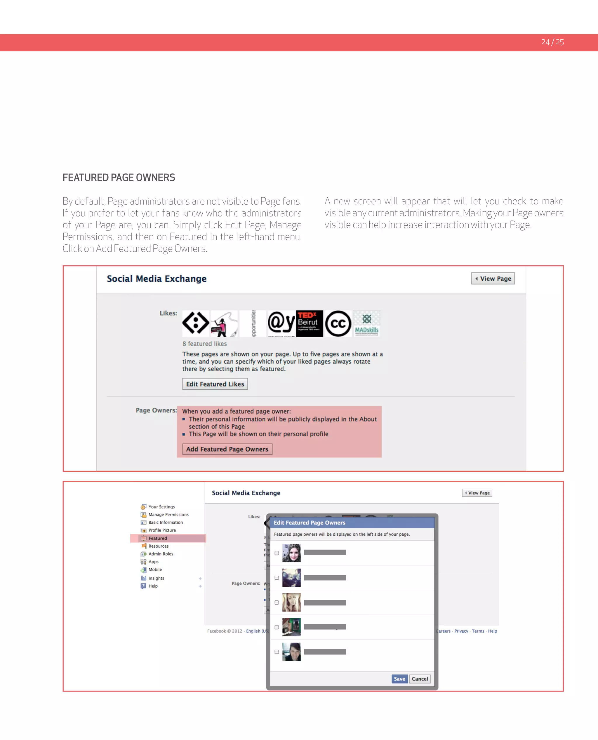 24 / 25




FEATURED PAGE OWNERS

By default, Page administrators are not visible to Page fans.   A new screen will appear that will let you check to make
If you prefer to let your fans know who the administrators      visible any current administrators. Making your Page owners
of your Page are, you can. Simply click Edit Page, Manage       visible can help increase interaction with your Page.
Permissions, and then on Featured in the left-hand menu.
Click on Add Featured Page Owners.
 