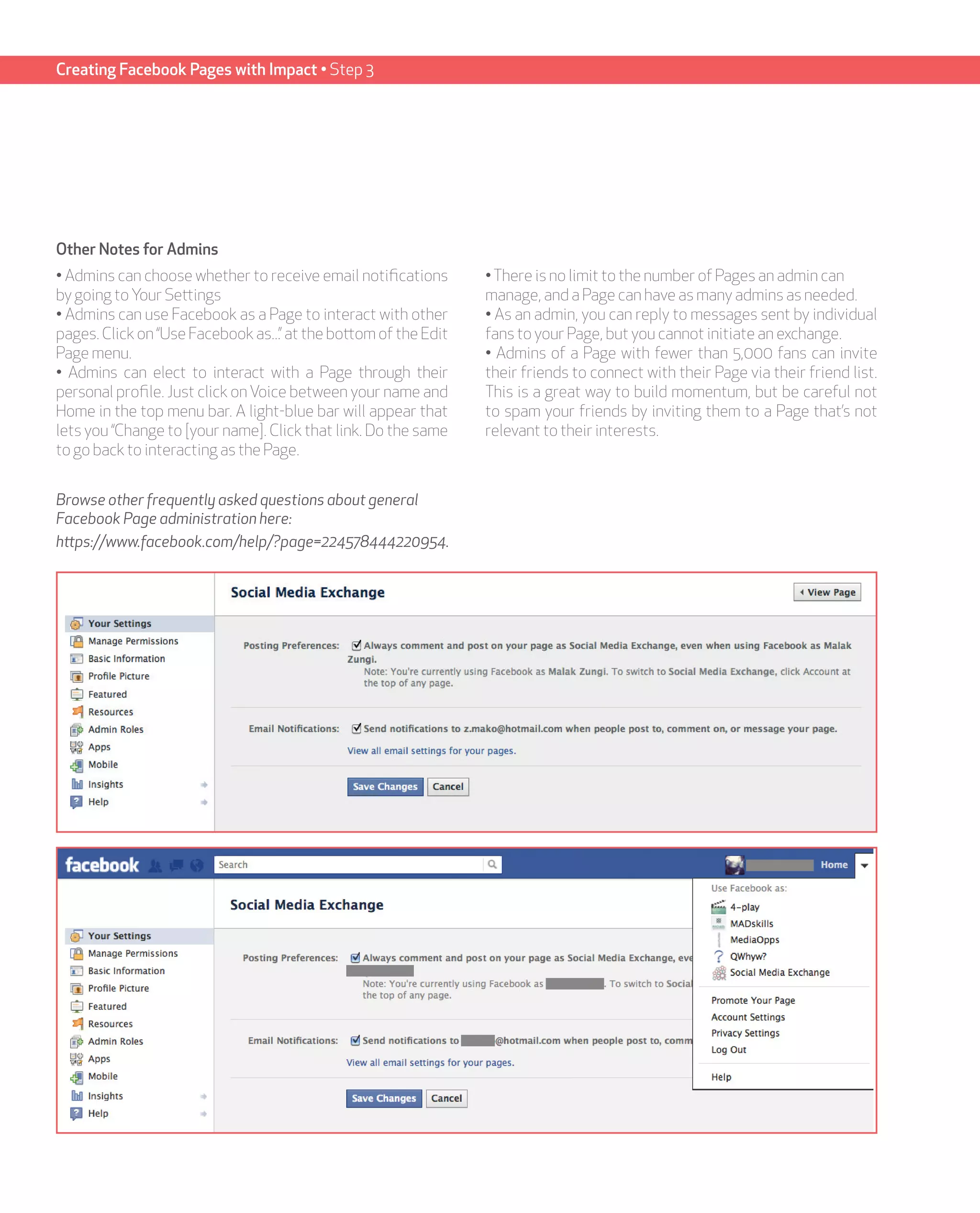 Creating Facebook Pages with Impact • Step 3




Other Notes for Admins
• Admins can choose whether to receive email notifications       • There is no limit to the number of Pages an admin can
by going to Your Settings                                        manage, and a Page can have as many admins as needed.
• Admins can use Facebook as a Page to interact with other       • As an admin, you can reply to messages sent by individual
pages. Click on “Use Facebook as...” at the bottom of the Edit   fans to your Page, but you cannot initiate an exchange.
Page menu.                                                       • Admins of a Page with fewer than 5,000 fans can invite
• Admins can elect to interact with a Page through their         their friends to connect with their Page via their friend list.
personal profile. Just click on Voice between your name and      This is a great way to build momentum, but be careful not
Home in the top menu bar. A light-blue bar will appear that      to spam your friends by inviting them to a Page that’s not
lets you “Change to [your name]. Click that link. Do the same    relevant to their interests.
to go back to interacting as the Page.


Browse other frequently asked questions about general
Facebook Page administration here:
https://www.facebook.com/help/?page=224578444220954.
 
