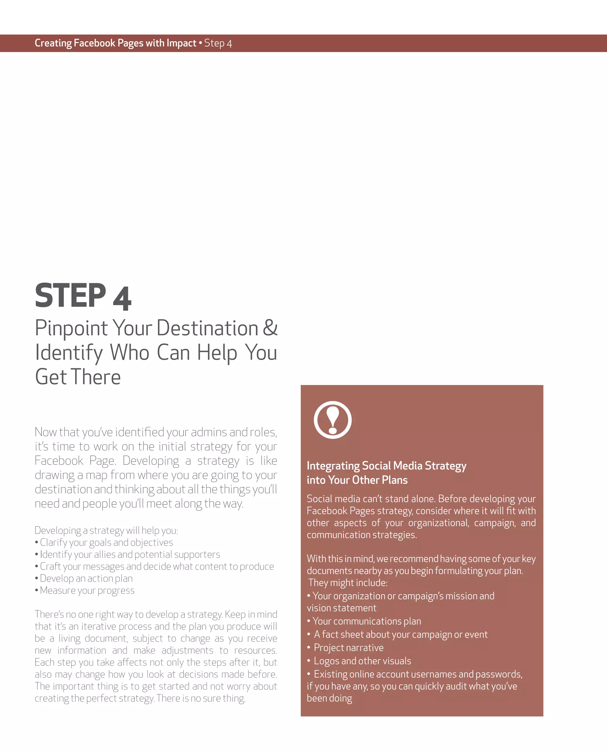 Creating Facebook Pages with Impact • Step 4




STEP 4
Pinpoint Your Destination &
Identify Who Can Help You
Get There

Now that you’ve identified your admins and roles,
it’s time to work on the initial strategy for your
Facebook Page. Developing a strategy is like                   Integrating Social Media Strategy
drawing a map from where you are going to your                 into Your Other Plans
destination and thinking about all the things you’ll
                                                               Social media can’t stand alone. Before developing your
need and people you’ll meet along the way.
                                                               Facebook Pages strategy, consider where it will fit with
                                                               other aspects of your organizational, campaign, and
Developing a strategy will help you:                           communication strategies.
• Clarify your goals and objectives
• Identify your allies and potential supporters                With this in mind, we recommend having some of your key
• Craft your messages and decide what content to produce       documents nearby as you begin formulating your plan.
• Develop an action plan                                        They might include:
• Measure your progress
                                                               • Your organization or campaign’s mission and
                                                               vision statement
There’s no one right way to develop a strategy. Keep in mind
                                                               • Your communications plan
that it’s an iterative process and the plan you produce will
be a living document, subject to change as you receive         • A fact sheet about your campaign or event
new information and make adjustments to resources.             • Project narrative
Each step you take affects not only the steps after it, but    • Logos and other visuals
also may change how you look at decisions made before.         • Existing online account usernames and passwords,
The important thing is to get started and not worry about      if you have any, so you can quickly audit what you’ve
creating the perfect strategy. There is no sure thing.         been doing
 