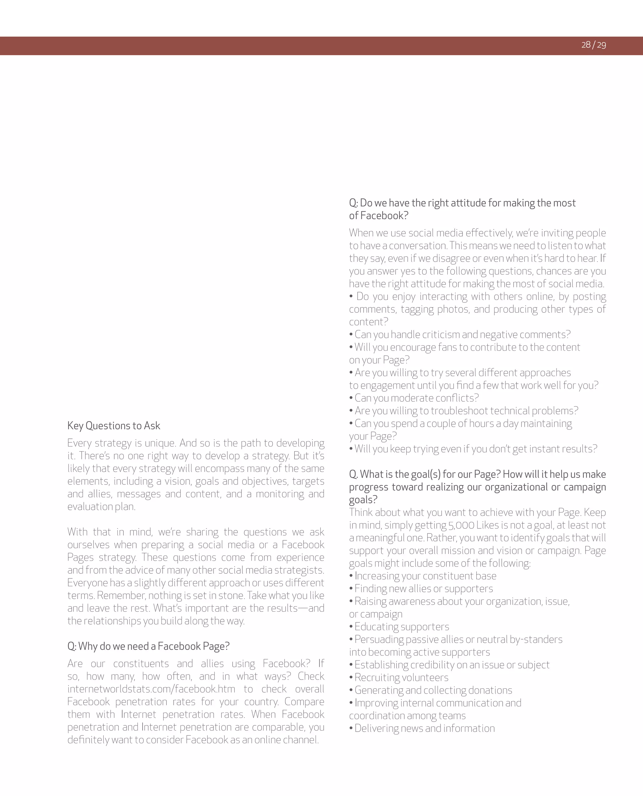 28 / 29




                                                               Q: Do we have the right attitude for making the most
                                                               of Facebook?
                                                               When we use social media effectively, we’re inviting people
                                                               to have a conversation. This means we need to listen to what
                                                               they say, even if we disagree or even when it’s hard to hear. If
                                                               you answer yes to the following questions, chances are you
                                                               have the right attitude for making the most of social media.
                                                               • Do you enjoy interacting with others online, by posting
                                                               comments, tagging photos, and producing other types of
                                                               content?
                                                               • Can you handle criticism and negative comments?
                                                               • Will you encourage fans to contribute to the content
                                                               on your Page?
                                                               • Are you willing to try several different approaches
                                                               to engagement until you find a few that work well for you?
                                                               • Can you moderate conflicts?
                                                               • Are you willing to troubleshoot technical problems?
Key Questions to Ask                                           • Can you spend a couple of hours a day maintaining
                                                               your Page?
Every strategy is unique. And so is the path to developing
                                                               • Will you keep trying even if you don’t get instant results?
it. There’s no one right way to develop a strategy. But it’s
likely that every strategy will encompass many of the same
                                                               Q. What is the goal(s) for our Page? How will it help us make
elements, including a vision, goals and objectives, targets
                                                               progress toward realizing our organizational or campaign
and allies, messages and content, and a monitoring and
                                                               goals?
evaluation plan.
                                                               Think about what you want to achieve with your Page. Keep
                                                               in mind, simply getting 5,000 Likes is not a goal, at least not
With that in mind, we’re sharing the questions we ask
                                                               a meaningful one. Rather, you want to identify goals that will
ourselves when preparing a social media or a Facebook
                                                               support your overall mission and vision or campaign. Page
Pages strategy. These questions come from experience
                                                               goals might include some of the following:
and from the advice of many other social media strategists.
                                                               • Increasing your constituent base
Everyone has a slightly different approach or uses different
                                                               • Finding new allies or supporters
terms. Remember, nothing is set in stone. Take what you like
                                                               • Raising awareness about your organization, issue,
and leave the rest. What’s important are the results—and
                                                               or campaign
the relationships you build along the way.
                                                               • Educating supporters
                                                               • Persuading passive allies or neutral by-standers
Q: Why do we need a Facebook Page?
                                                               into becoming active supporters
Are our constituents and allies using Facebook? If             • Establishing credibility on an issue or subject
so, how many, how often, and in what ways? Check               • Recruiting volunteers
internetworldstats.com/facebook.htm to check overall           • Generating and collecting donations
Facebook penetration rates for your country. Compare           • Improving internal communication and
them with Internet penetration rates. When Facebook            coordination among teams
penetration and Internet penetration are comparable, you       • Delivering news and information
definitely want to consider Facebook as an online channel.
 