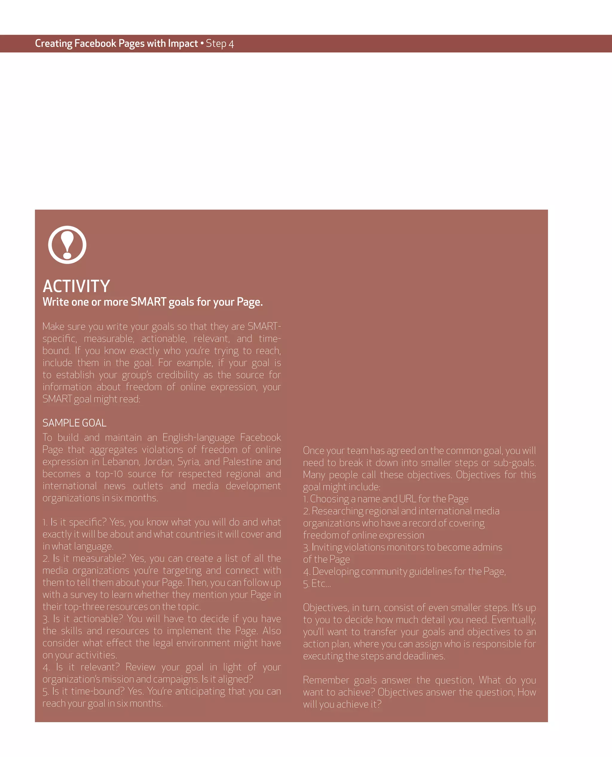 Creating Facebook Pages with Impact • Step 4




 ACTIVITY
 Write one or more SMART goals for your Page.

 Make sure you write your goals so that they are SMART-
 specific, measurable, actionable, relevant, and time-
 bound. If you know exactly who you’re trying to reach,
 include them in the goal. For example, if your goal is
 to establish your group’s credibility as the source for
 information about freedom of online expression, your
 SMART goal might read:

 SAMPLE GOAL
 To build and maintain an English-language Facebook
 Page that aggregates violations of freedom of online            Once your team has agreed on the common goal, you will
 expression in Lebanon, Jordan, Syria, and Palestine and         need to break it down into smaller steps or sub-goals.
 becomes a top-10 source for respected regional and              Many people call these objectives. Objectives for this
 international news outlets and media development                goal might include:
 organizations in six months.                                    1. Choosing a name and URL for the Page
                                                                 2. Researching regional and international media
 1. Is it specific? Yes, you know what you will do and what      organizations who have a record of covering
 exactly it will be about and what countries it will cover and   freedom of online expression
 in what language.                                               3. Inviting violations monitors to become admins
 2. Is it measurable? Yes, you can create a list of all the      of the Page
 media organizations you’re targeting and connect with           4. Developing community guidelines for the Page,
 them to tell them about your Page. Then, you can follow up      5. Etc...
 with a survey to learn whether they mention your Page in
 their top-three resources on the topic.                         Objectives, in turn, consist of even smaller steps. It’s up
 3. Is it actionable? You will have to decide if you have        to you to decide how much detail you need. Eventually,
 the skills and resources to implement the Page. Also            you’ll want to transfer your goals and objectives to an
 consider what effect the legal environment might have           action plan, where you can assign who is responsible for
 on your activities.                                             executing the steps and deadlines.
 4. Is it relevant? Review your goal in light of your
 organization’s mission and campaigns. Is it aligned?            Remember goals answer the question, What do you
 5. Is it time-bound? Yes. You’re anticipating that you can      want to achieve? Objectives answer the question, How
 reach your goal in six months.                                  will you achieve it?
 